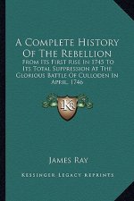 A Complete History Of The Rebellion: From Its First Rise In 1745 To Its Total Suppression At The Glorious Battle Of Culloden In April, 1746