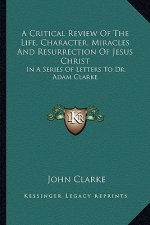 A Critical Review of the Life, Character, Miracles and Resurrection of Jesus Christ: In a Series of Letters to Dr. Adam Clarke