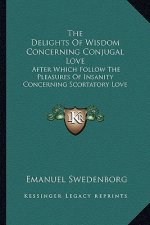 The Delights of Wisdom Concerning Conjugal Love: After Which Follow the Pleasures of Insanity Concerning Scortatory Love