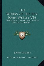 The Works of the REV. John Wesley V16: Containing Letters and Tracts on Various Subjects
