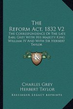 The Reform ACT, 1832 V2: The Correspondence of the Late Earl Grey with His Majesty King William IV and with Sir Herbert Taylor