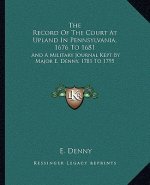 The Record of the Court at Upland in Pennsylvania, 1676 to 1681: And a Military Journal Kept by Major E. Denny, 1781 to 1795