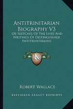 Antitrinitarian Biography V3: Or Sketches of the Lives and Writings of Distinguished Antitrinitarians