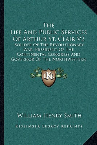 The Life and Public Services of Arthur St. Clair V2: Solider of the Revolutionary War, President of the Continental Congress and Governor of the North