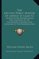 The Life and Public Services of Arthur St. Clair V2: Solider of the Revolutionary War, President of the Continental Congress and Governor of the North