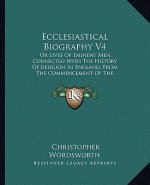 Ecclesiastical Biography V4: Or Lives of Eminent Men, Connected with the History of Religion in England; From the Commencement of the Reformation t