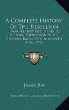 A Complete History Of The Rebellion: From Its First Rise In 1745 To Its Total Suppression At The Glorious Battle Of Culloden In April, 1746