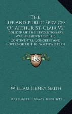 The Life and Public Services of Arthur St. Clair V2: Solider of the Revolutionary War, President of the Continental Congress and Governor of the North