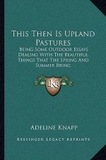 This Then Is Upland Pastures: Being Some Outdoor Essays Dealing with the Beautiful Things That the Spring and Summer Bring