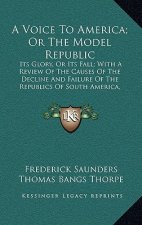 A Voice to America; Or the Model Republic a Voice to America; Or the Model Republic: Its Glory, or Its Fall; With a Review of the Causes of the Dits G