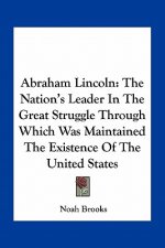 Abraham Lincoln: The Nation's Leader in the Great Struggle Through Which Was Maintained the Existence of the United States