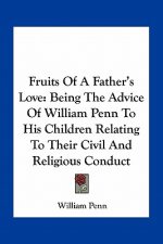 Fruits of a Father's Love: Being the Advice of William Penn to His Children Relating to Their Civil and Religious Conduct