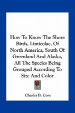 How to Know the Shore Birds, Limicolae, of North America, South of Greenland and Alaska, All the Species Being Grouped According to Size and Color