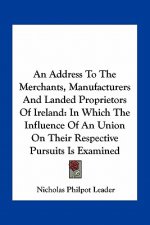 An Address To The Merchants, Manufacturers And Landed Proprietors Of Ireland: In Which The Influence Of An Union On Their Respective Pursuits Is Exami