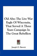 Old Abe: The Live War Eagle of Wisconsin, That Served a Three Years Campaign in the Great Rebellion