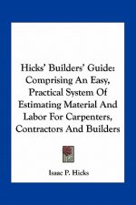 Hicks' Builders' Guide: Comprising an Easy, Practical System of Estimating Material and Labor for Carpenters, Contractors and Builders