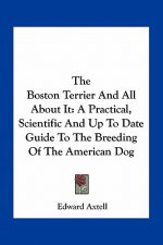 The Boston Terrier and All about It: A Practical, Scientific and Up to Date Guide to the Breeding of the American Dog