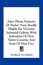 Select Plants, Exclusive of Timber Trees, Readily Eligible for Victorian Industrial Culture: With Indications of Their Native Countries and Some of Th