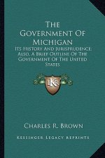The Government Of Michigan: Its History And Jurisprudence; Also, A Brief Outline Of The Government Of The United States