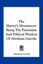 The Martyr's Monument: Being the Patriotism and Political Wisdom of Abraham Lincoln