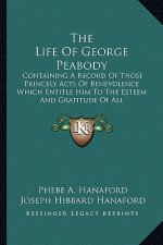 The Life of George Peabody the Life of George Peabody: Containing a Record of Those Princely Acts of Benevolence Whcontaining a Record of Those Prince