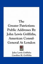 The Greater Patriotism: Public Addresses by John Lewis Griffiths, American Consul-General at London