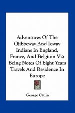 Adventures of the Ojibbeway and Ioway Indians in England, France, and Belgium V2: Being Notes of Eight Years Travels and Residence in Europe