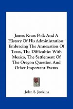 James Knox Polk And A History Of His Administration: Embracing The Annexation Of Texas, The Difficulties With Mexico, The Settlement Of The Oregon Que