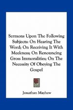 Sermons Upon the Following Subjects: On Hearing the Word; On Receiving It with Meekness; On Renouncing Gross Immoralities; On the Necessity of Obeying