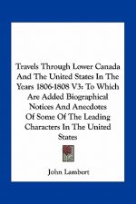 Travels Through Lower Canada and the United States in the Years 1806-1808 V3: To Which Are Added Biographical Notices and Anecdotes of Some of the Lea