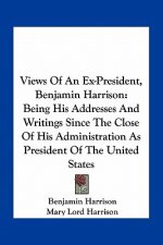 Views of an Ex-President, Benjamin Harrison: Being His Addresses and Writings Since the Close of His Administration as President of the United States