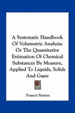 A Systematic Handbook of Volumetric Analysis: Or the Quantitative Estimation of Chemical Substances by Measure, Applied to Liquids, Solids and Gases