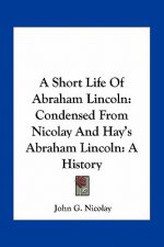A Short Life of Abraham Lincoln: Condensed from Nicolay and Hay's Abraham Lincoln: A History