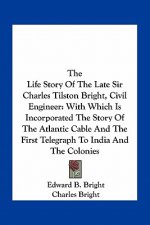 The Life Story Of The Late Sir Charles Tilston Bright, Civil Engineer: With Which Is Incorporated The Story Of The Atlantic Cable And The First Telegr