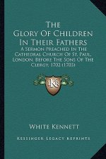 The Glory of Children in Their Fathers the Glory of Children in Their Fathers: A Sermon Preached in the Cathedral Church of St. Paul, Londoa Sermon Pr