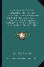 A Catalogue of the Drawings, Miniatures, Cameos and Art Illua Catalogue of the Drawings, Miniatures, Cameos and Art Illustrative of the Bonaparte Fami