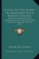 A Cure for the Spleen; Or Amusement for a Winter's Evening a Cure for the Spleen; Or Amusement for a Winter's Evening: Being the Substance of a Conver