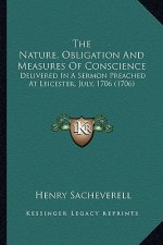 The Nature, Obligation and Measures of Conscience the Nature, Obligation and Measures of Conscience: Delivered in a Sermon Preached at Leicester, July