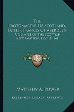 The Protomartyr of Scotland, Father Francis of Aberdeen the Protomartyr of Scotland, Father Francis of Aberdeen: A Glimpse of the Scottish Reformation