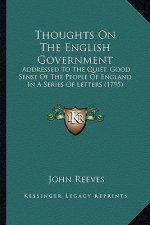 Thoughts on the English Government: Addressed to the Quiet, Good Sense of the People of England Addressed to the Quiet, Good Sense of the People of En
