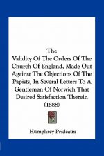The Validity of the Orders of the Church of England, Made Out Against the Objections of the Papists, in Several Letters to a Gentleman of Norwich That