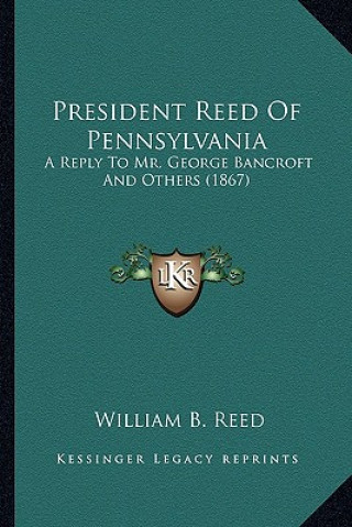 President Reed of Pennsylvania: A Reply to Mr. George Bancroft and Others (1867) a Reply to Mr. George Bancroft and Others (1867)