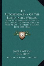 The Autobiography of the Blind James Wilson: With a Preliminary Essay on His Life, Character and Writings, as Well as on the Present State of the Blin