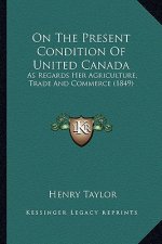 On the Present Condition of United Canada on the Present Condition of United Canada: As Regards Her Agriculture, Trade and Commerce (1849) as Regards