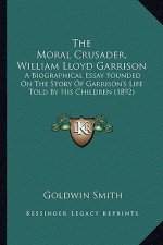 The Moral Crusader, William Lloyd Garrison the Moral Crusader, William Lloyd Garrison: A Biographical Essay Founded on the Story of Garrison's Lifea B