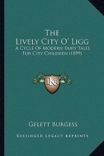 The Lively City O' Ligg the Lively City O' Ligg: A Cycle of Modern Fairy Tales for City Children (1899) a Cycle of Modern Fairy Tales for City Childre