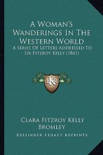 A Woman's Wanderings in the Western World a Woman's Wanderings in the Western World: A Series of Letters Addressed to Sir Fitzroy Kelly (1861) a Serie