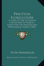 Practical Floriculture: A Guide to the Successful Cultivation of Florists' Plants Foa Guide to the Successful Cultivation of Florists' Plants