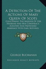 A Detection of the Actions of Mary Queen of Scots a Detection of the Actions of Mary Queen of Scots: Concerning the Murder of Her Husband and Her Cons