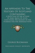 An Appendix To The History Of Scotland Containing: A Detection Of The Actions Of Mary Queen Of Scots, Concerning The Murder Of Her Husband And Her Mar